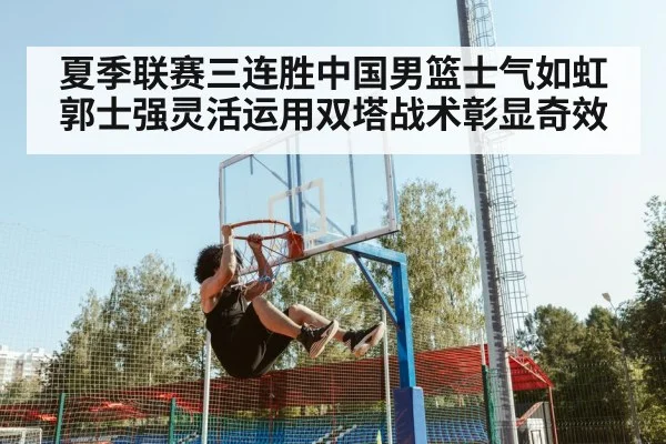 夏季联赛三连胜中国男篮士气如虹 郭士强灵活运用双塔战术彰显奇效